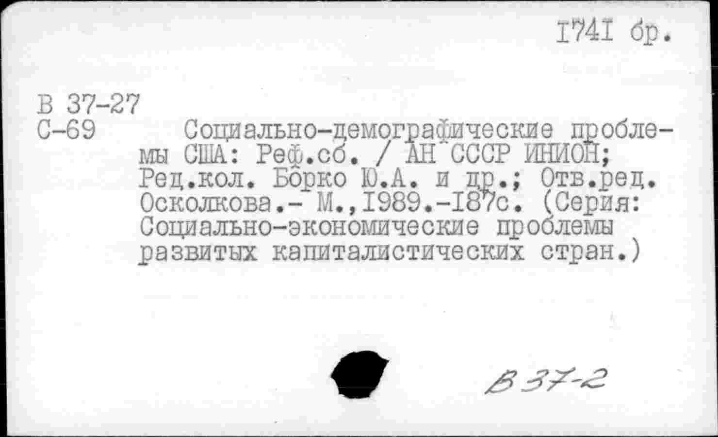 ﻿1741 бр.
В 37-27
С-69 Социально-демографические проблемы США.: Реф.сб. / АН'СССР МОИ; Ред.кол. Борко Ю.А. и др.; Отв.ред. Осколкова.- М.»1989.-187с. (Серия: Социально-экономические проблемы развитых капиталистических стран.)
